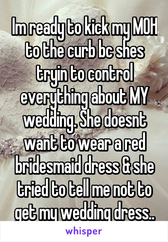 Im ready to kick my MOH to the curb bc shes tryin to control everything about MY wedding. She doesnt want to wear a red bridesmaid dress & she tried to tell me not to get my wedding dress..
