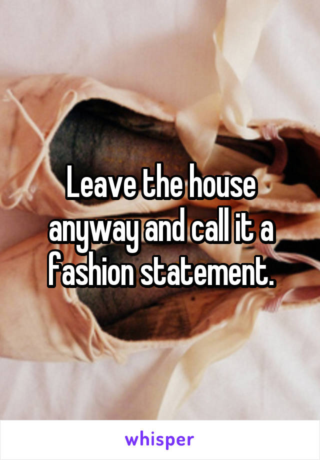 Leave the house anyway and call it a fashion statement.
