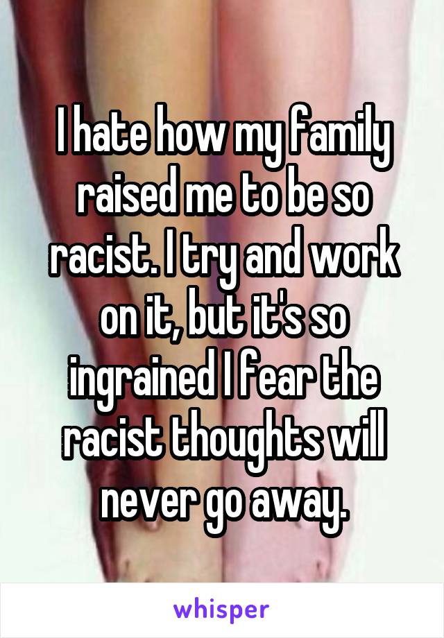 I hate how my family raised me to be so racist. I try and work on it, but it's so ingrained I fear the racist thoughts will never go away.