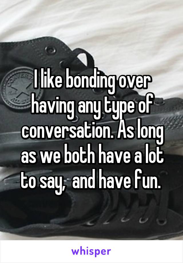I like bonding over having any type of conversation. As long as we both have a lot to say,  and have fun. 