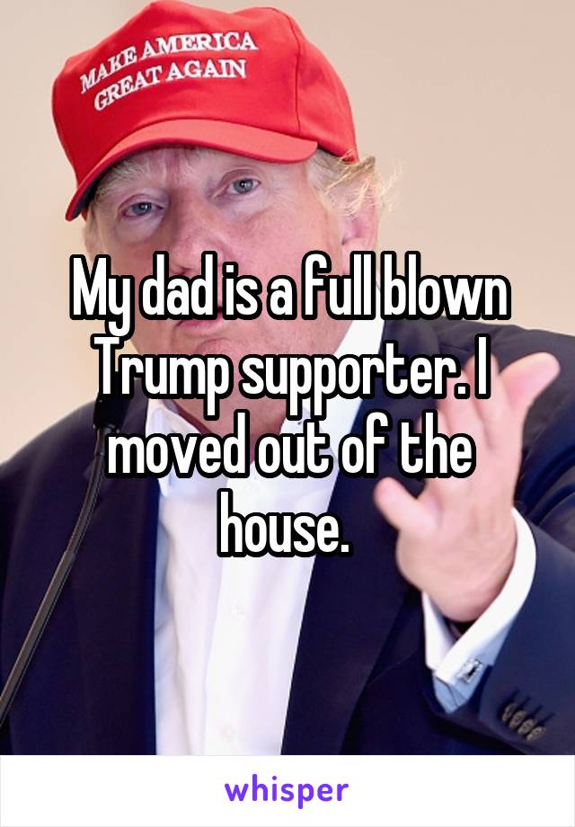 My dad is a full blown Trump supporter. I moved out of the house. 