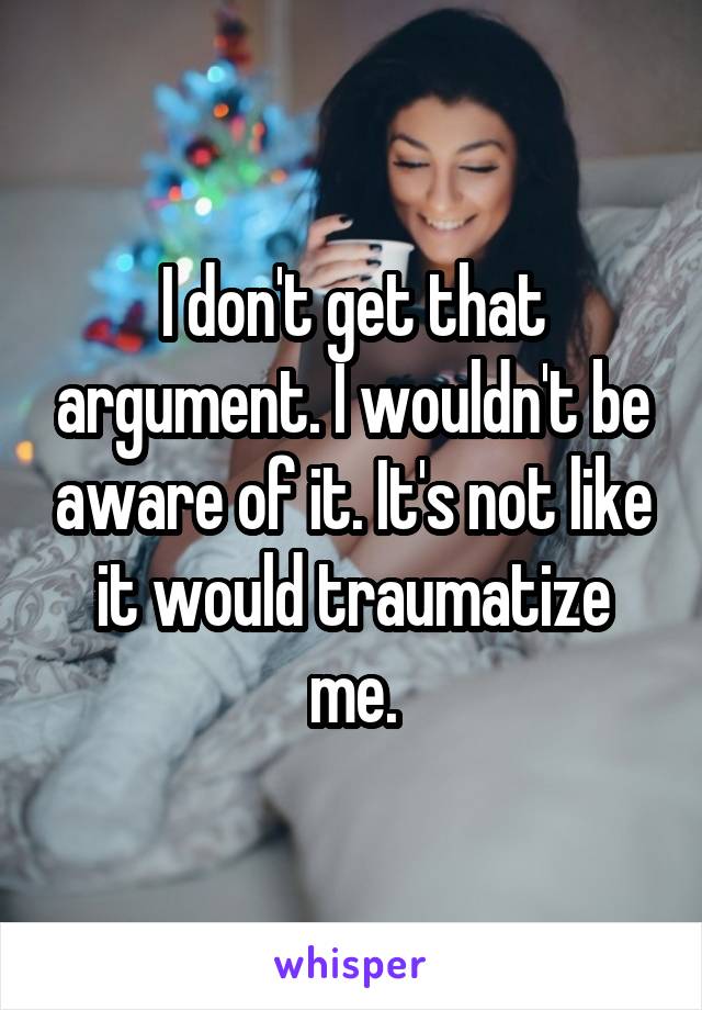 I don't get that argument. I wouldn't be aware of it. It's not like it would traumatize me.