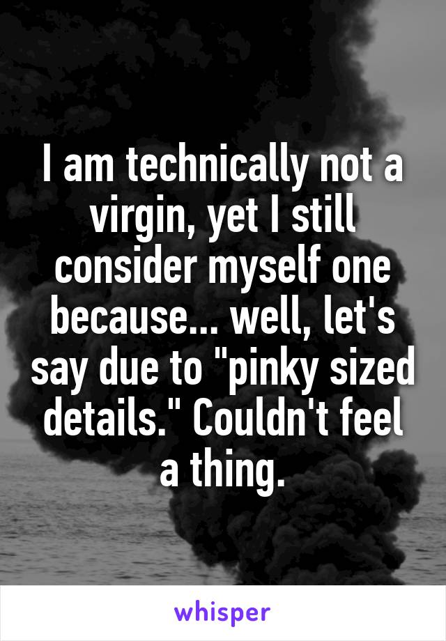 I am technically not a virgin, yet I still consider myself one because... well, let's say due to "pinky sized details." Couldn't feel a thing.
