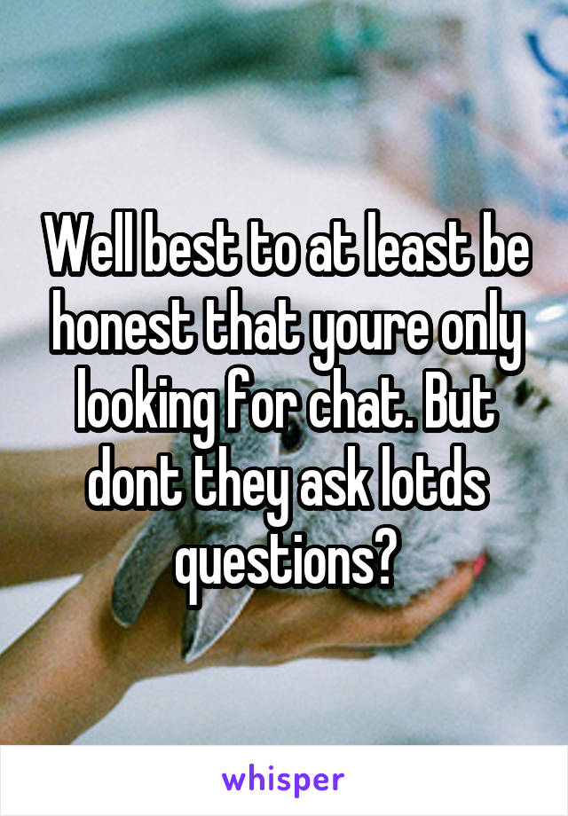 Well best to at least be honest that youre only looking for chat. But dont they ask lotds questions?