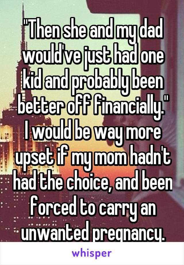 "Then she and my dad would've just had one kid and probably been better off financially."
I would be way more upset if my mom hadn't had the choice, and been forced to carry an unwanted pregnancy.