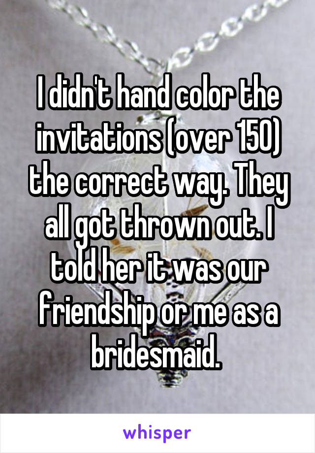 I didn't hand color the invitations (over 150) the correct way. They all got thrown out. I told her it was our friendship or me as a bridesmaid. 