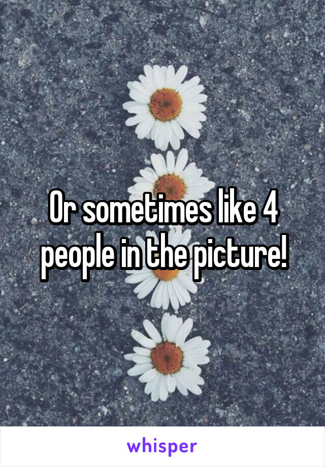 Or sometimes like 4 people in the picture!
