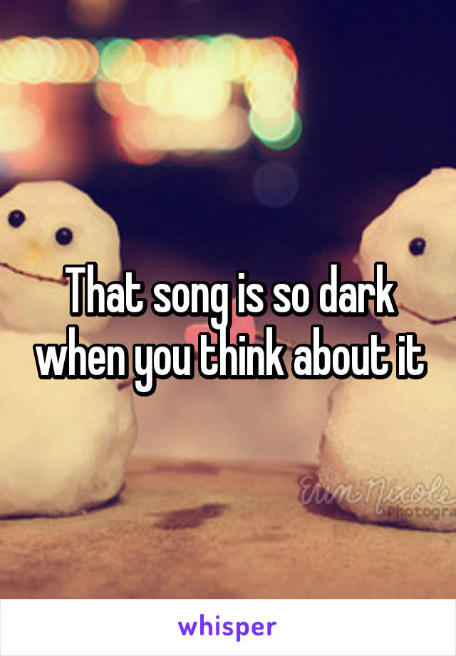 That song is so dark when you think about it