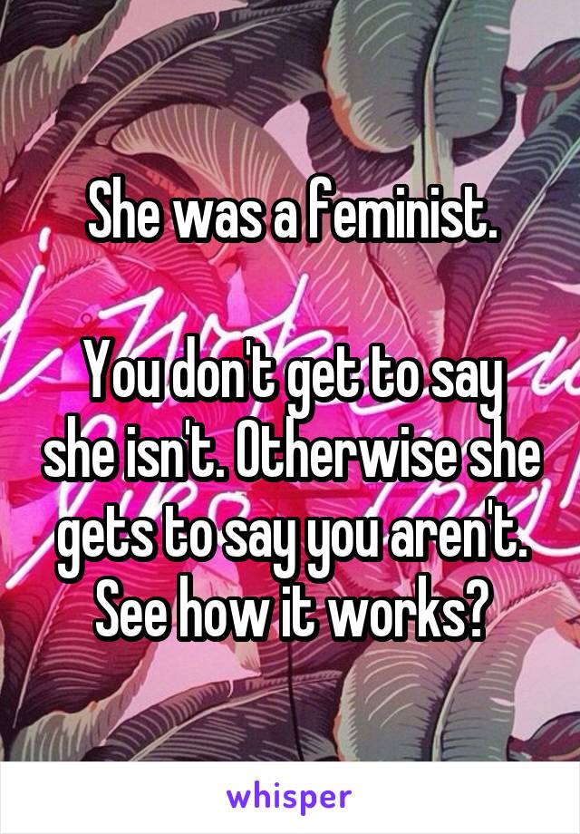 She was a feminist.

You don't get to say she isn't. Otherwise she gets to say you aren't. See how it works?