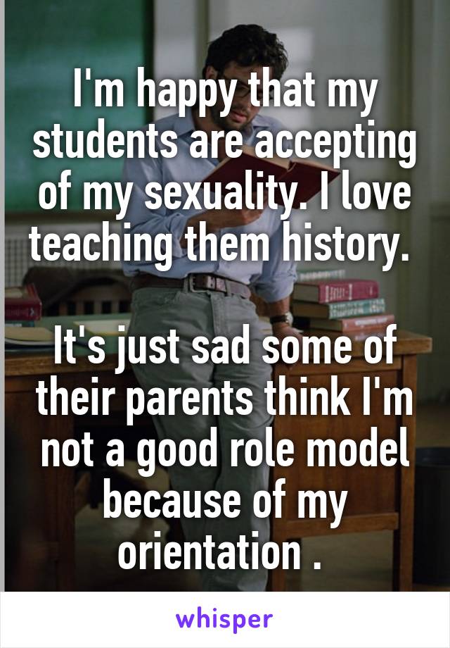I'm happy that my students are accepting of my sexuality. I love teaching them history. 

It's just sad some of their parents think I'm not a good role model because of my orientation . 