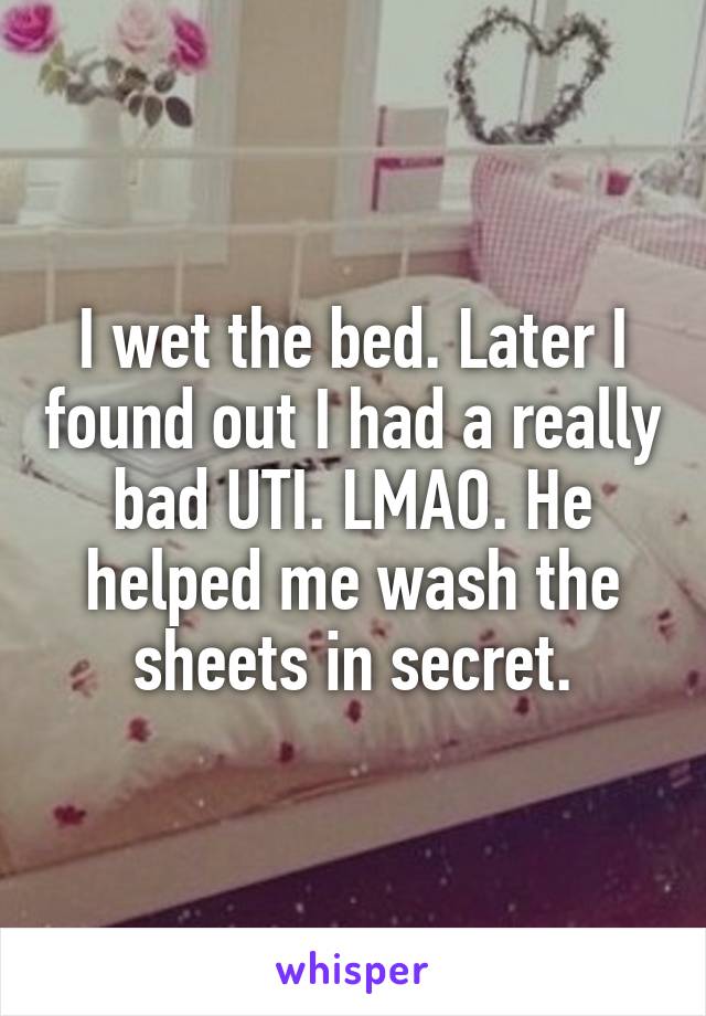 I wet the bed. Later I found out I had a really bad UTI. LMAO. He helped me wash the sheets in secret.