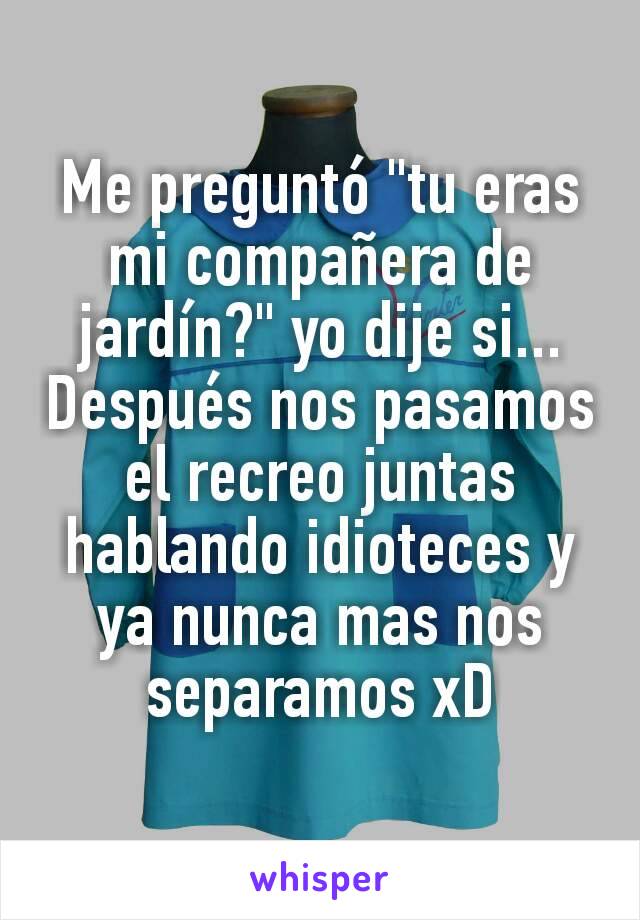 Me preguntó "tu eras mi compañera de jardín?" yo dije si... Después nos pasamos el recreo juntas hablando idioteces y ya nunca mas nos separamos xD