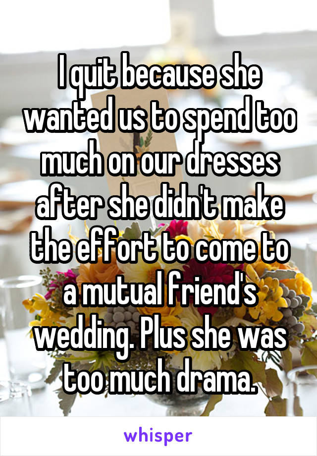 I quit because she wanted us to spend too much on our dresses after she didn't make the effort to come to a mutual friend's wedding. Plus she was too much drama.
