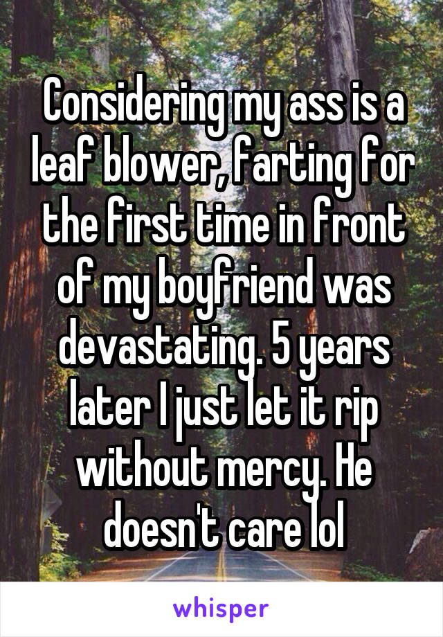 Considering my ass is a leaf blower, farting for the first time in front of my boyfriend was devastating. 5 years later I just let it rip without mercy. He doesn't care lol