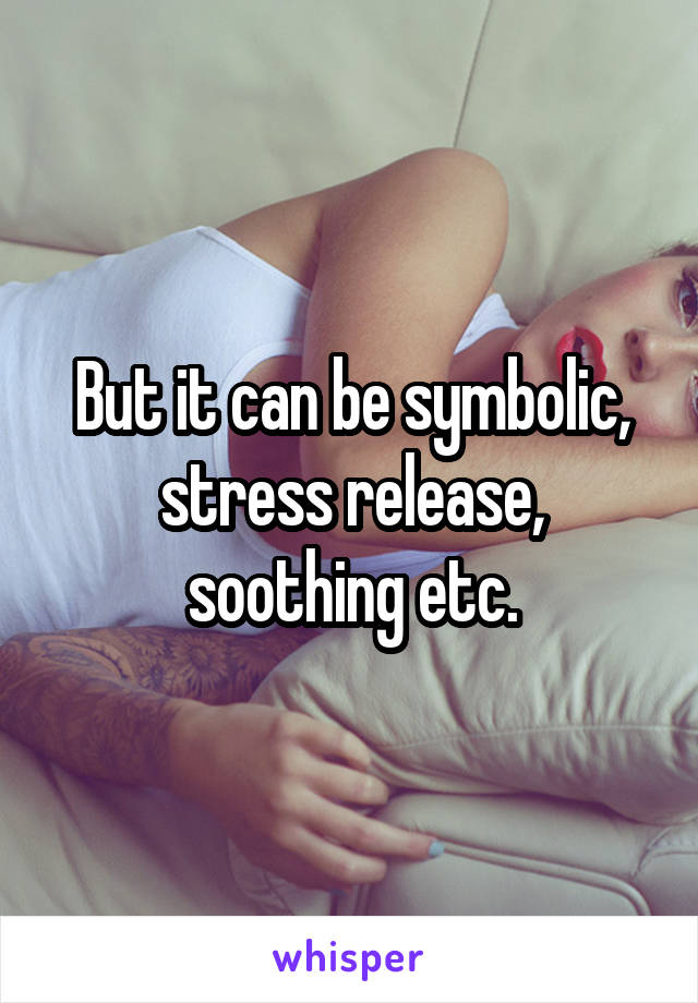 But it can be symbolic, stress release, soothing etc.