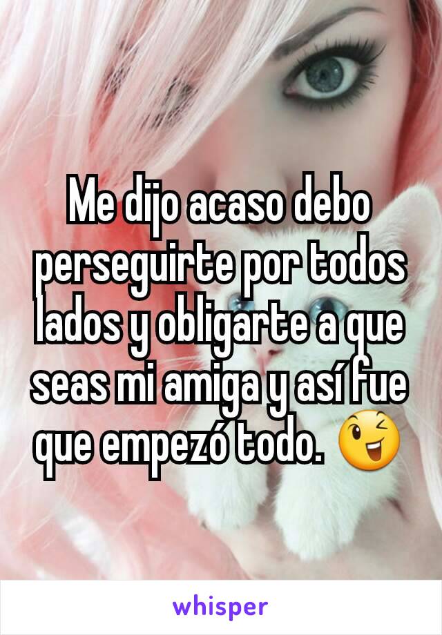 Me dijo acaso debo perseguirte por todos lados y obligarte a que seas mi amiga y así fue que empezó todo. 😉