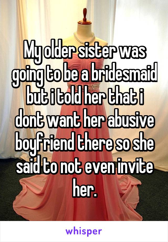My older sister was going to be a bridesmaid but i told her that i dont want her abusive boyfriend there so she said to not even invite her.