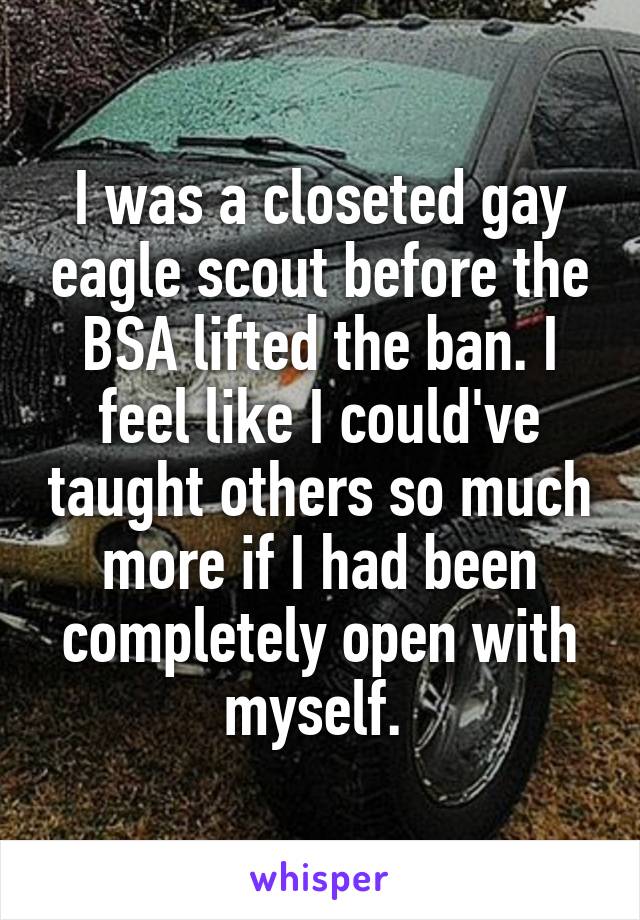 I was a closeted gay eagle scout before the BSA lifted the ban. I feel like I could've taught others so much more if I had been completely open with myself. 