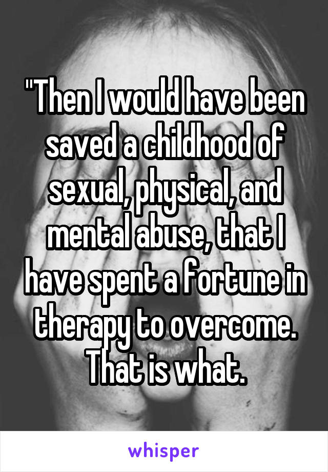 "Then I would have been saved a childhood of sexual, physical, and mental abuse, that I have spent a fortune in therapy to overcome. That is what.