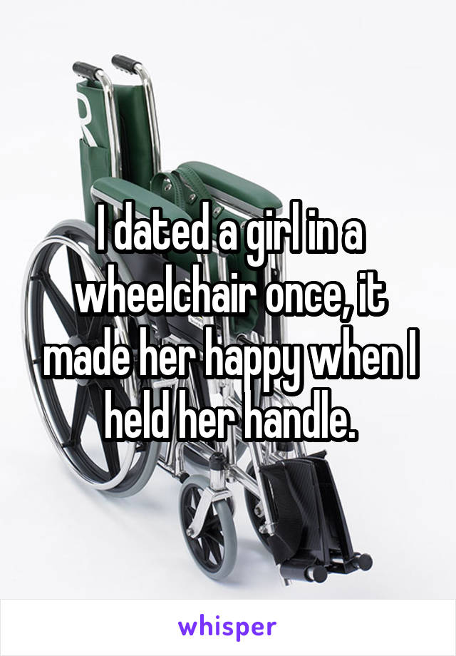 I dated a girl in a wheelchair once, it made her happy when I held her handle.