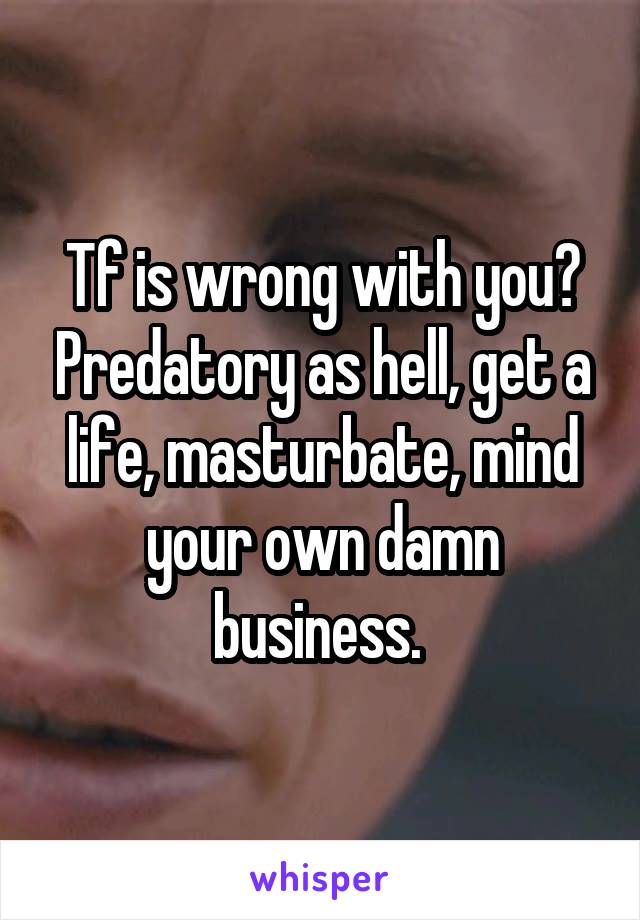 Tf is wrong with you? Predatory as hell, get a life, masturbate, mind your own damn business. 