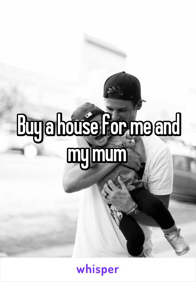 Buy a house for me and my mum 