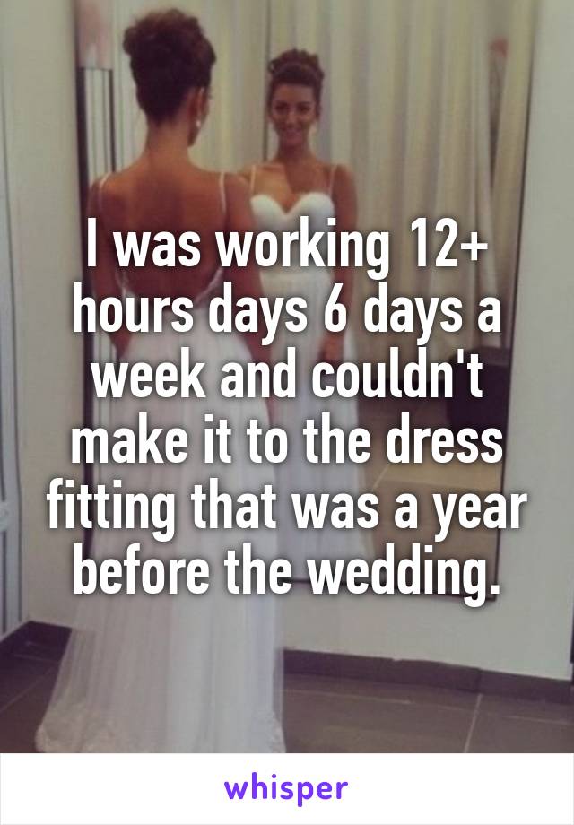 I was working 12+ hours days 6 days a week and couldn't make it to the dress fitting that was a year before the wedding.