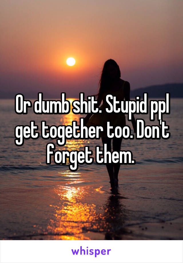 Or dumb shit. Stupid ppl get together too. Don't forget them. 