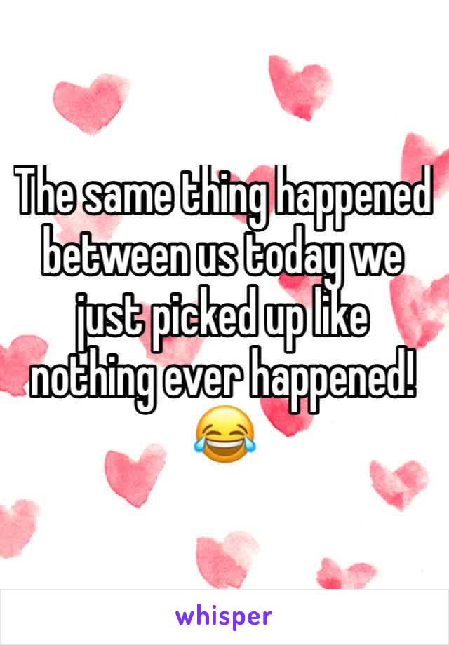 The same thing happened between us today we just picked up like nothing ever happened!😂