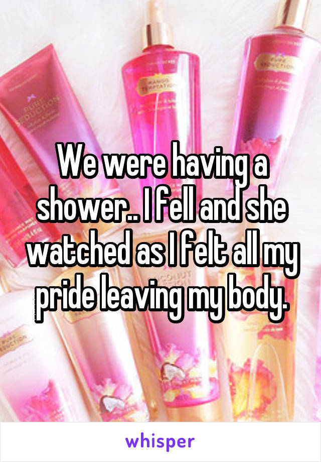 We were having a shower.. I fell and she watched as I felt all my pride leaving my body.