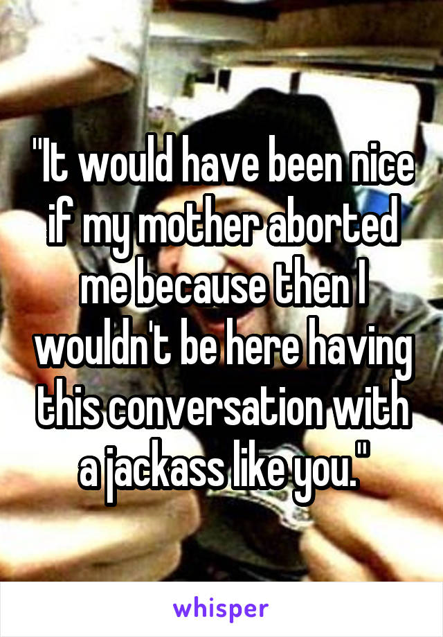 "It would have been nice if my mother aborted me because then I wouldn't be here having this conversation with a jackass like you."