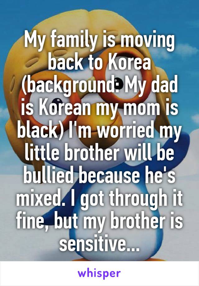 My family is moving back to Korea (background: My dad is Korean my mom is black) I'm worried my little brother will be bullied because he's mixed. I got through it fine, but my brother is sensitive...