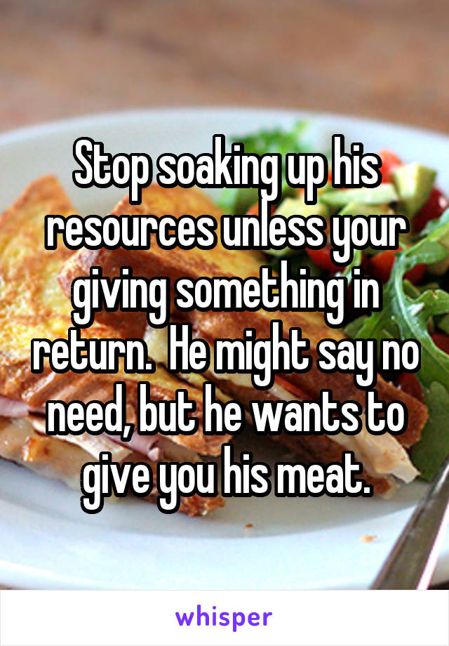 Stop soaking up his resources unless your giving something in return.  He might say no need, but he wants to give you his meat.