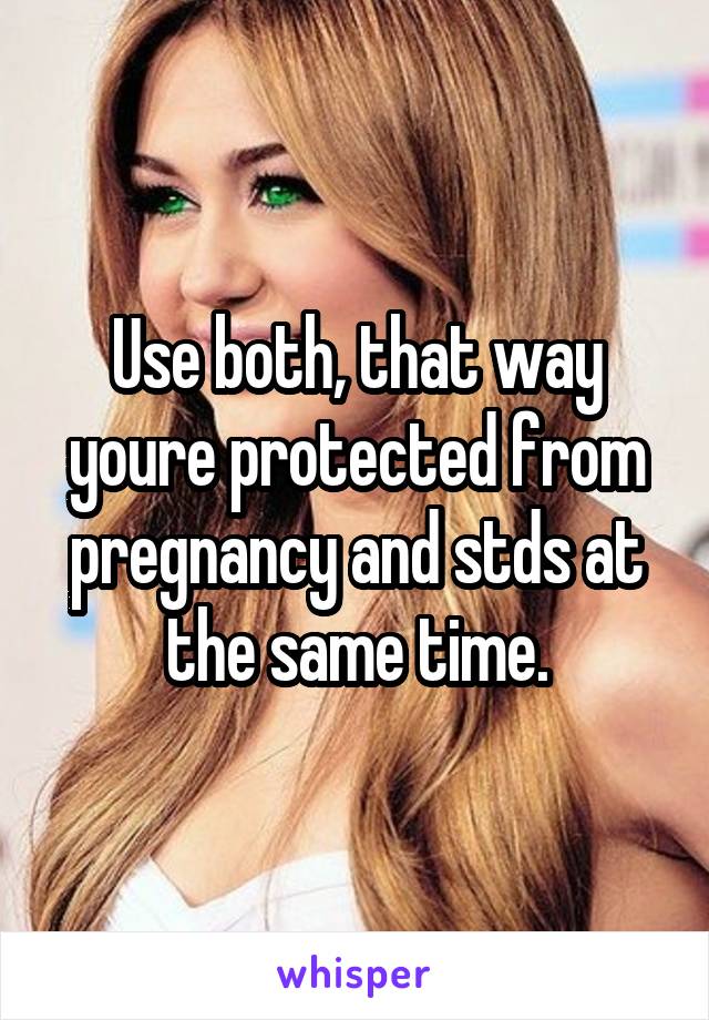 Use both, that way youre protected from pregnancy and stds at the same time.