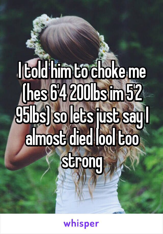 I told him to choke me (hes 6'4 200lbs im 5'2 95lbs) so lets just say I almost died lool too strong