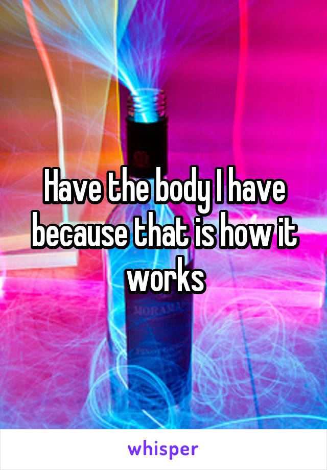 Have the body I have because that is how it works