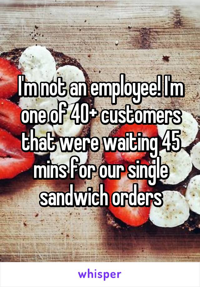 I'm not an employee! I'm one of 40+ customers that were waiting 45 mins for our single sandwich orders