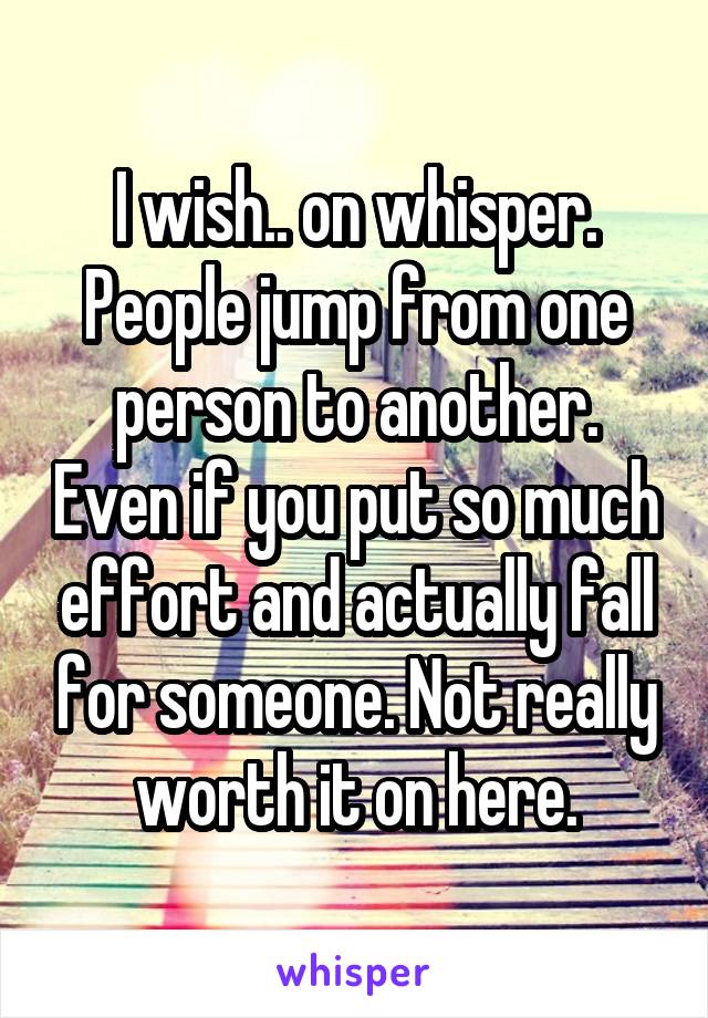 I wish.. on whisper. People jump from one person to another. Even if you put so much effort and actually fall for someone. Not really worth it on here.