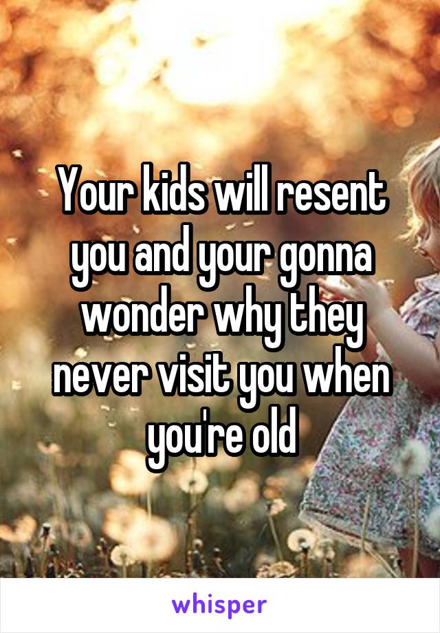 Your kids will resent you and your gonna wonder why they never visit you when you're old