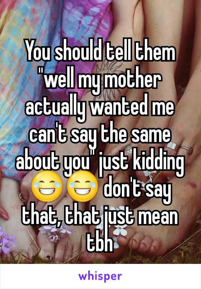 You should tell them "well my mother actually wanted me can't say the same about you" just kidding 😂😂 don't say that, that just mean tbh