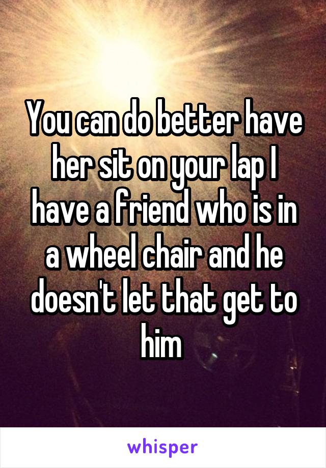 You can do better have her sit on your lap I have a friend who is in a wheel chair and he doesn't let that get to him 