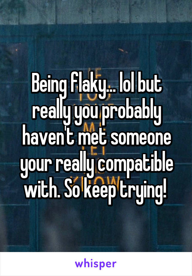 Being flaky... lol but really you probably haven't met someone your really compatible with. So keep trying! 