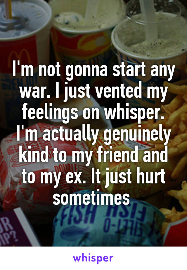 I'm not gonna start any war. I just vented my feelings on whisper. I'm actually genuinely kind to my friend and to my ex. It just hurt sometimes 