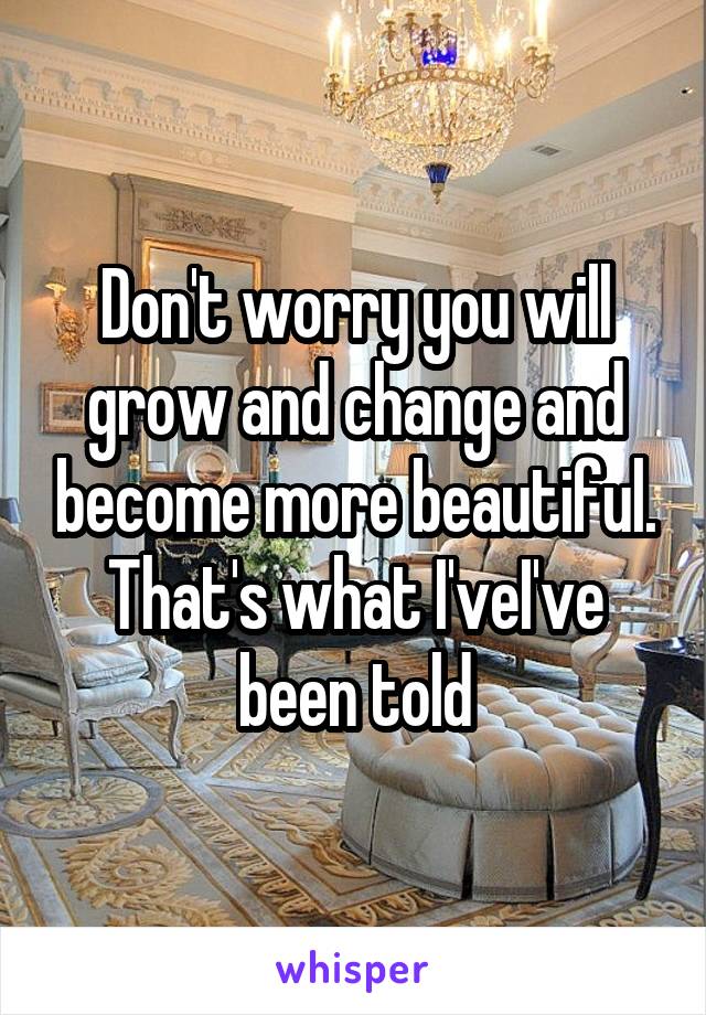 Don't worry you will grow and change and become more beautiful. That's what I'veI've been told