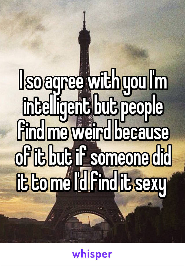 I so agree with you I'm intelligent but people find me weird because of it but if someone did it to me I'd find it sexy 