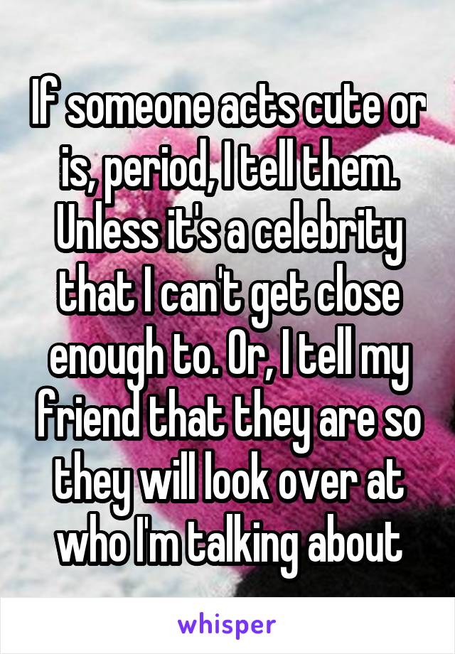 If someone acts cute or is, period, I tell them. Unless it's a celebrity that I can't get close enough to. Or, I tell my friend that they are so they will look over at who I'm talking about