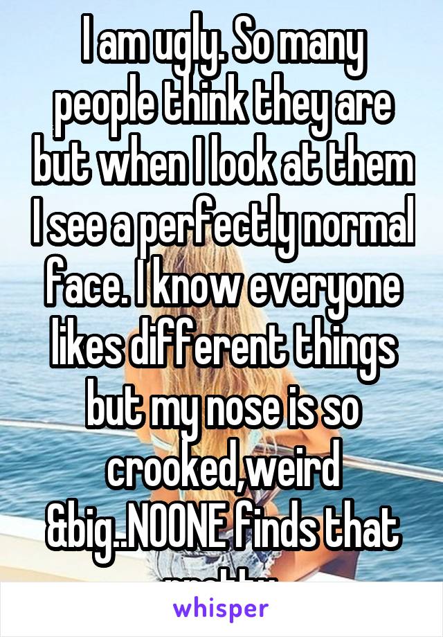 I am ugly. So many people think they are but when I look at them I see a perfectly normal face. I know everyone likes different things but my nose is so crooked,weird &big..NOONE finds that pretty.