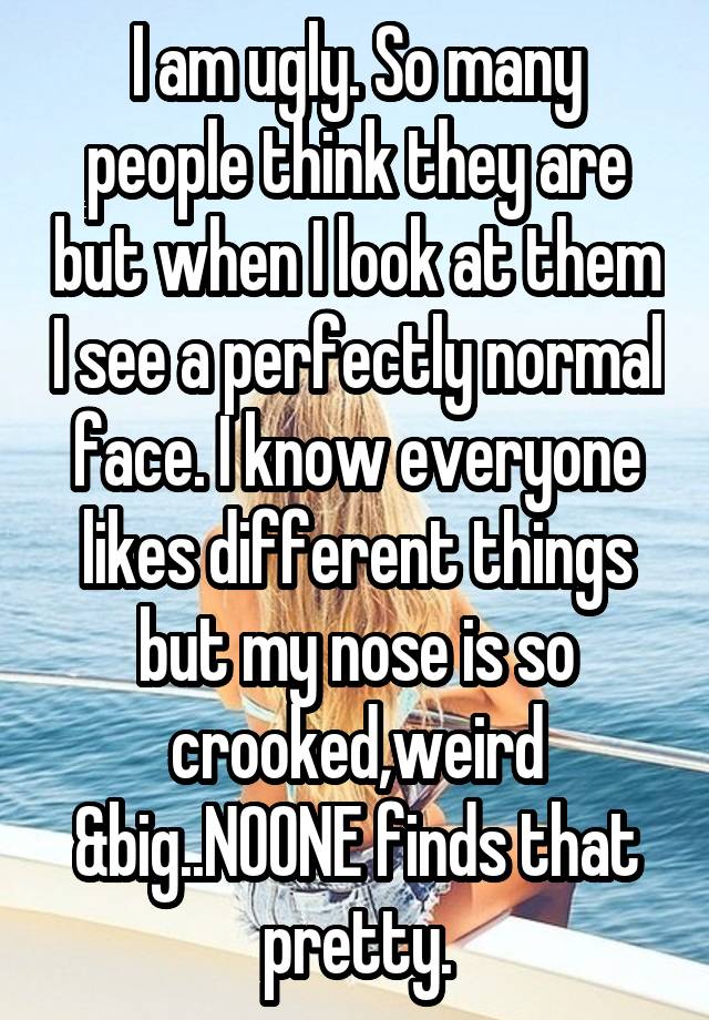 I am ugly. So many people think they are but when I look at them I see a perfectly normal face. I know everyone likes different things but my nose is so crooked,weird &big..NOONE finds that pretty.