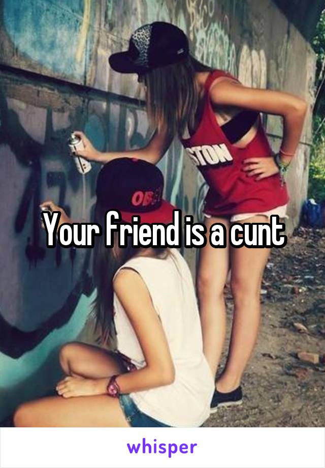 Your friend is a cunt