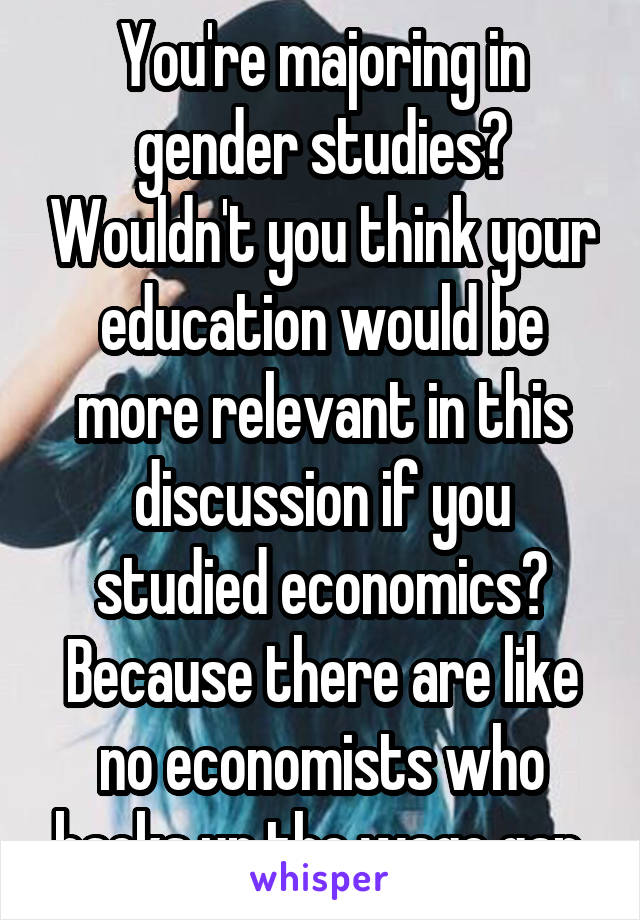 You're majoring in gender studies? Wouldn't you think your education would be more relevant in this discussion if you studied economics? Because there are like no economists who backs up the wage gap.